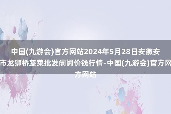 中国(九游会)官方网站2024年5月28日安徽安庆市龙狮桥蔬菜批发阛阓价钱行情-中国(九游会)官方网站