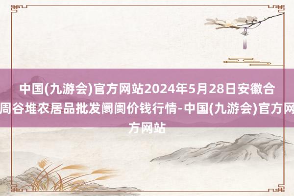 中国(九游会)官方网站2024年5月28日安徽合肥周谷堆农居品批发阛阓价钱行情-中国(九游会)官方网站