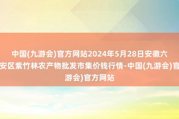 中国(九游会)官方网站2024年5月28日安徽六安市裕安区紫竹林农产物批发市集价钱行情-中国(九游会)官方网站