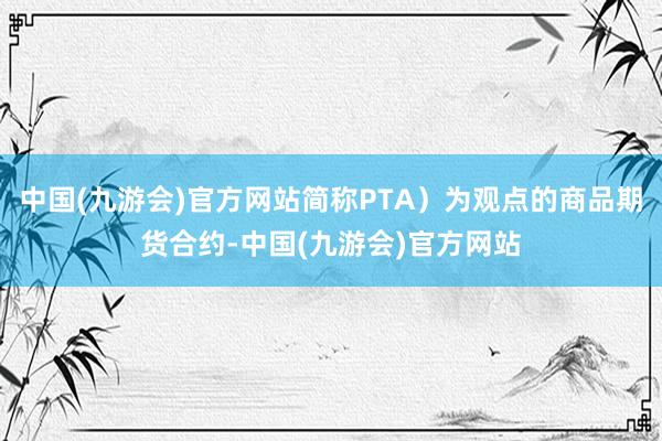 中国(九游会)官方网站简称PTA）为观点的商品期货合约-中国(九游会)官方网站