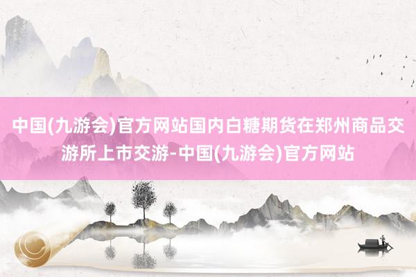 中国(九游会)官方网站国内白糖期货在郑州商品交游所上市交游-中国(九游会)官方网站