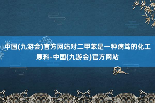 中国(九游会)官方网站对二甲苯是一种病笃的化工原料-中国(九游会)官方网站