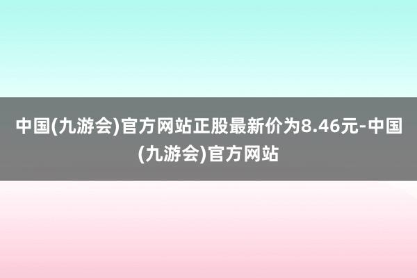 中国(九游会)官方网站正股最新价为8.46元-中国(九游会)官方网站