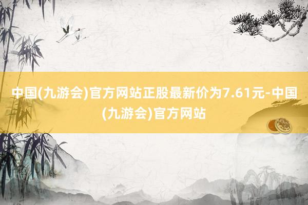 中国(九游会)官方网站正股最新价为7.61元-中国(九游会)官方网站