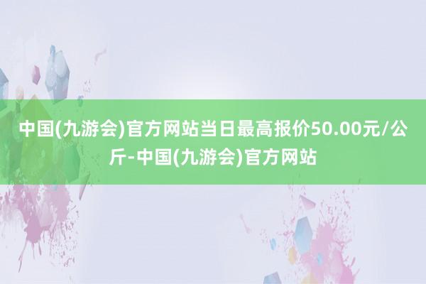 中国(九游会)官方网站当日最高报价50.00元/公斤-中国(九游会)官方网站