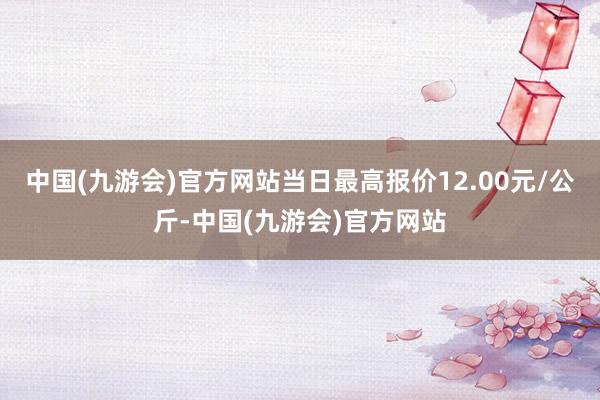 中国(九游会)官方网站当日最高报价12.00元/公斤-中国(九游会)官方网站