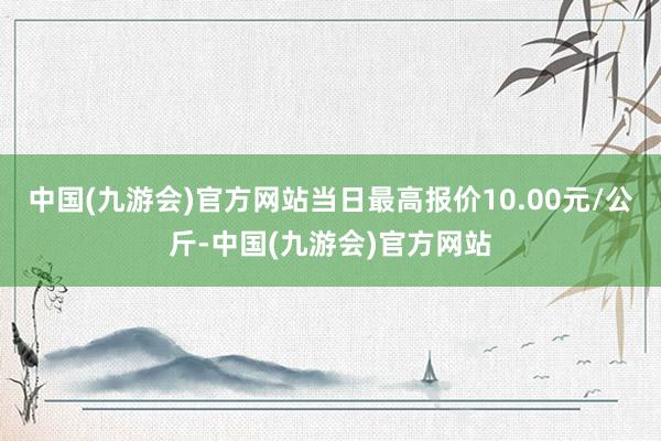 中国(九游会)官方网站当日最高报价10.00元/公斤-中国(九游会)官方网站