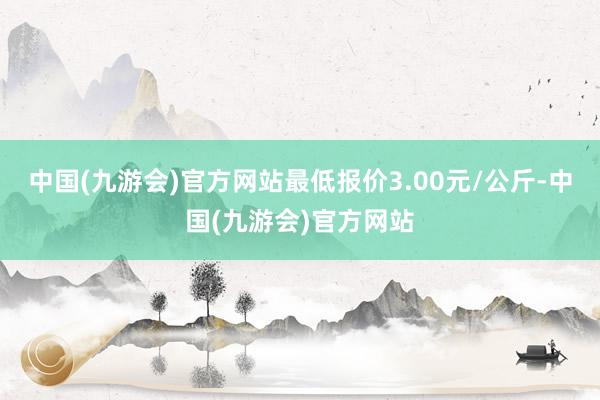 中国(九游会)官方网站最低报价3.00元/公斤-中国(九游会)官方网站