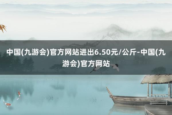 中国(九游会)官方网站进出6.50元/公斤-中国(九游会)官方网站