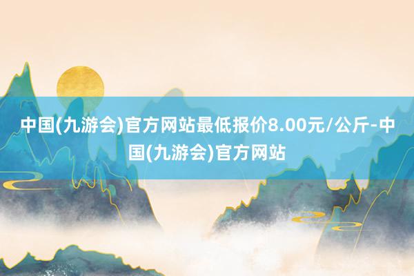 中国(九游会)官方网站最低报价8.00元/公斤-中国(九游会)官方网站