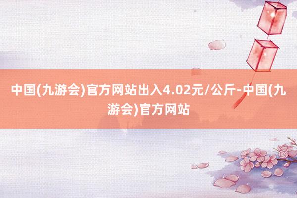 中国(九游会)官方网站出入4.02元/公斤-中国(九游会)官方网站