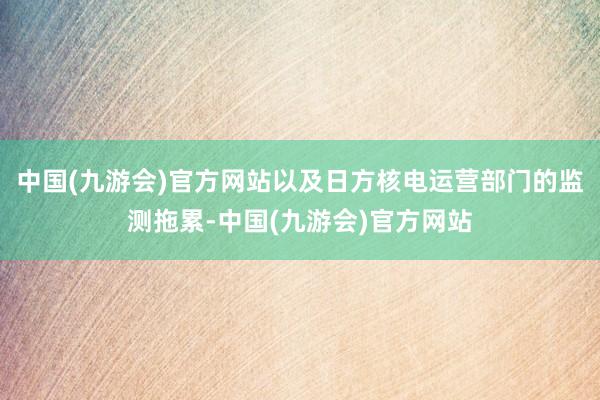 中国(九游会)官方网站以及日方核电运营部门的监测拖累-中国(九游会)官方网站