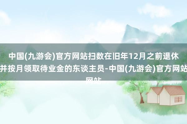 中国(九游会)官方网站扫数在旧年12月之前退休并按月领取待业金的东谈主员-中国(九游会)官方网站