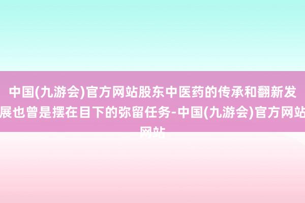 中国(九游会)官方网站股东中医药的传承和翻新发展也曾是摆在目下的弥留任务-中国(九游会)官方网站