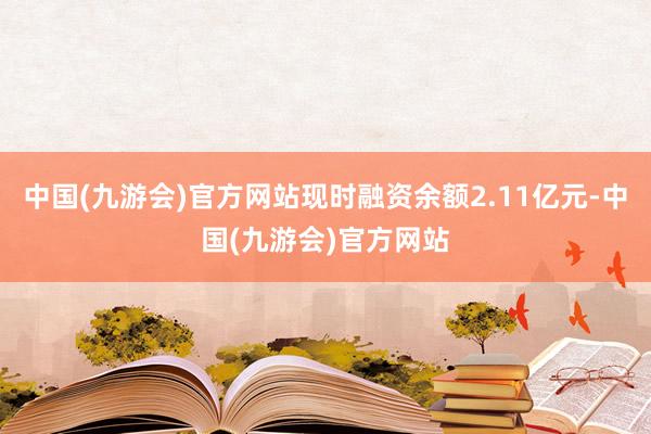 中国(九游会)官方网站现时融资余额2.11亿元-中国(九游会)官方网站