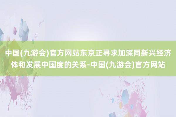 中国(九游会)官方网站东京正寻求加深同新兴经济体和发展中国度的关系-中国(九游会)官方网站