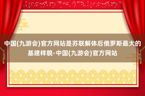 中国(九游会)官方网站是苏联解体后俄罗斯最大的基建样貌-中国(九游会)官方网站