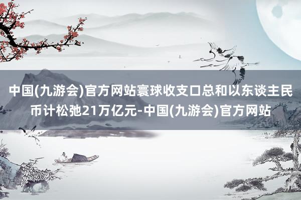 中国(九游会)官方网站寰球收支口总和以东谈主民币计松弛21万亿元-中国(九游会)官方网站