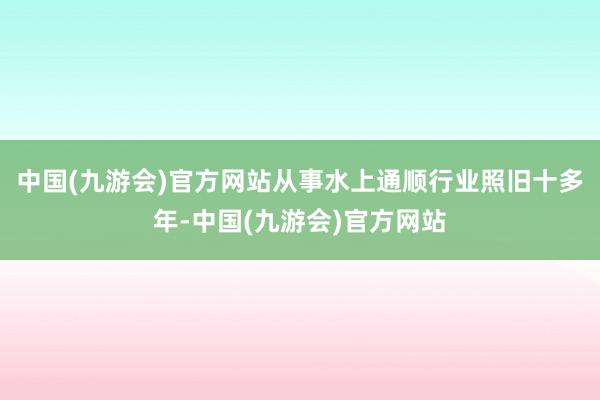 中国(九游会)官方网站从事水上通顺行业照旧十多年-中国(九游会)官方网站