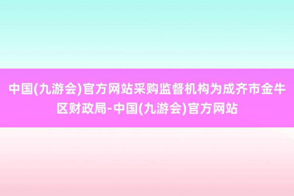 中国(九游会)官方网站采购监督机构为成齐市金牛区财政局-中国(九游会)官方网站