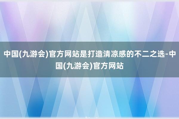 中国(九游会)官方网站是打造清凉感的不二之选-中国(九游会)官方网站