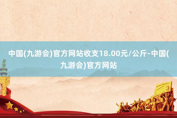 中国(九游会)官方网站收支18.00元/公斤-中国(九游会)官方网站