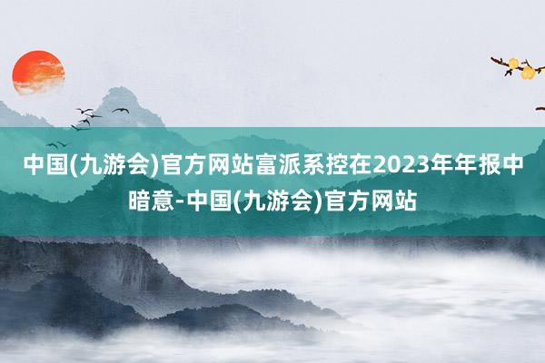 中国(九游会)官方网站富派系控在2023年年报中暗意-中国(九游会)官方网站