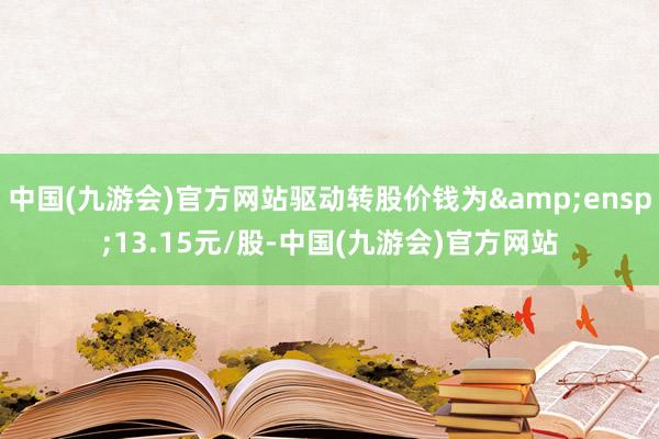 中国(九游会)官方网站驱动转股价钱为&ensp;13.15元/股-中国(九游会)官方网站