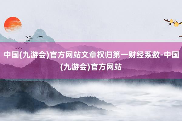 中国(九游会)官方网站文章权归第一财经系数-中国(九游会)官方网站