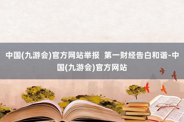 中国(九游会)官方网站举报  第一财经告白和谐-中国(九游会)官方网站