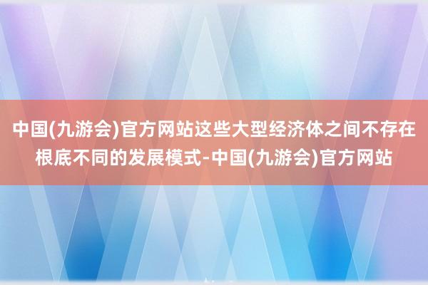 中国(九游会)官方网站这些大型经济体之间不存在根底不同的发展模式-中国(九游会)官方网站