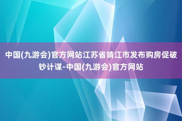 中国(九游会)官方网站江苏省靖江市发布购房促破钞计谋-中国(九游会)官方网站