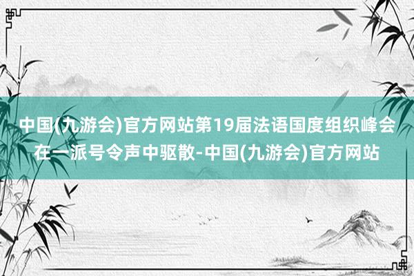 中国(九游会)官方网站第19届法语国度组织峰会在一派号令声中驱散-中国(九游会)官方网站