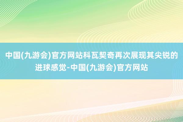 中国(九游会)官方网站科瓦契奇再次展现其尖锐的进球感觉-中国(九游会)官方网站