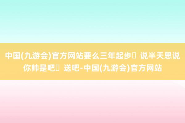 中国(九游会)官方网站要么三年起步‬说半天思说你帅是吧‬送吧-中国(九游会)官方网站