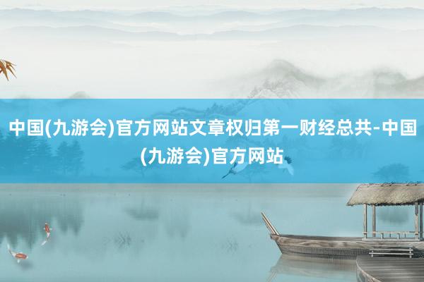 中国(九游会)官方网站文章权归第一财经总共-中国(九游会)官方网站