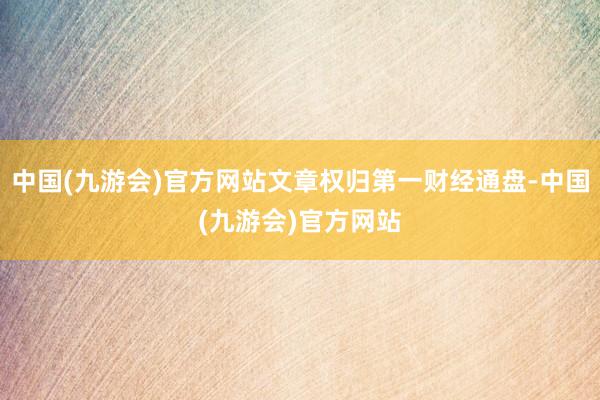 中国(九游会)官方网站文章权归第一财经通盘-中国(九游会)官方网站