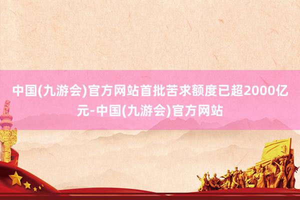 中国(九游会)官方网站首批苦求额度已超2000亿元-中国(九游会)官方网站