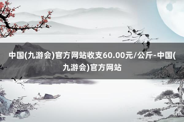 中国(九游会)官方网站收支60.00元/公斤-中国(九游会)官方网站