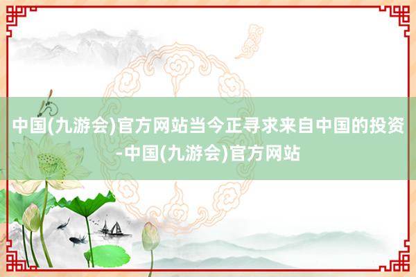 中国(九游会)官方网站当今正寻求来自中国的投资-中国(九游会)官方网站