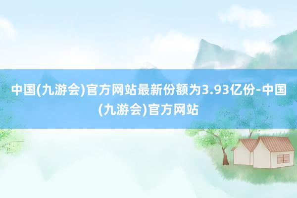 中国(九游会)官方网站最新份额为3.93亿份-中国(九游会)官方网站