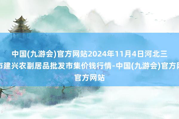 中国(九游会)官方网站2024年11月4日河北三河市建兴农副居品批发市集价钱行情-中国(九游会)官方网站