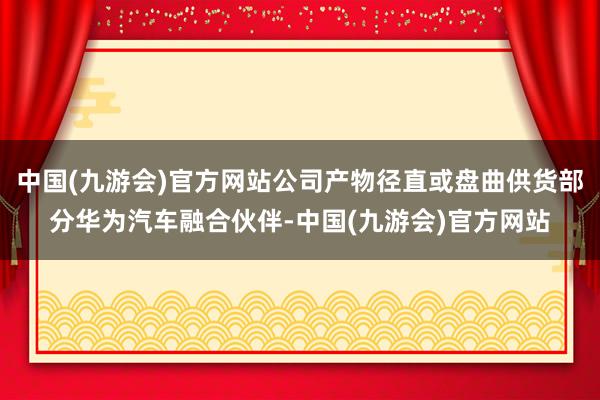 中国(九游会)官方网站公司产物径直或盘曲供货部分华为汽车融合伙伴-中国(九游会)官方网站