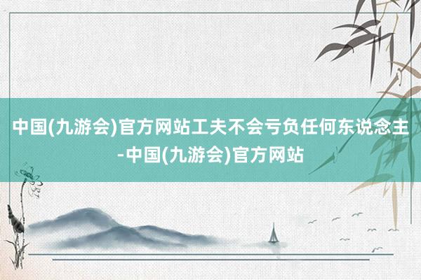 中国(九游会)官方网站工夫不会亏负任何东说念主-中国(九游会)官方网站