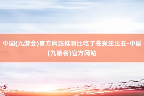 中国(九游会)官方网站推测比吃了苍蝇还出丑-中国(九游会)官方网站