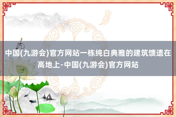 中国(九游会)官方网站一栋纯白典雅的建筑馈遗在高地上-中国(九游会)官方网站