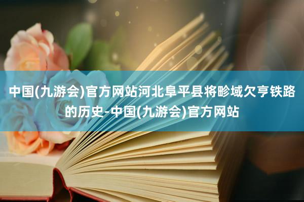 中国(九游会)官方网站河北阜平县将畛域欠亨铁路的历史-中国(九游会)官方网站