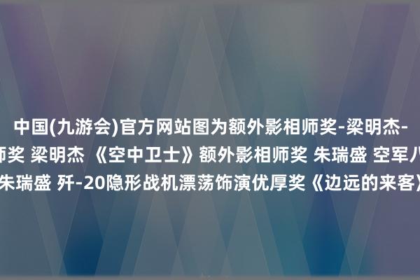 中国(九游会)官方网站图为额外影相师奖-梁明杰-《空中卫士》额外影相师奖 梁明杰 《空中卫士》额外影相师奖 朱瑞盛 空军八一饰演队额外影相师奖 朱瑞盛 歼-20隐形战机漂荡饰演优厚奖《边远的来客》作家：陶冉漂荡饰演优厚奖《舰载机 》作家：张翔宇漂荡饰演优厚奖《&ldquo;暴力&rdquo;好意思学SU-57》作家：周国强展台展区优厚奖《全民看航展》作家：陈建宁展台展区优厚奖《逐梦天外》 作家：孙