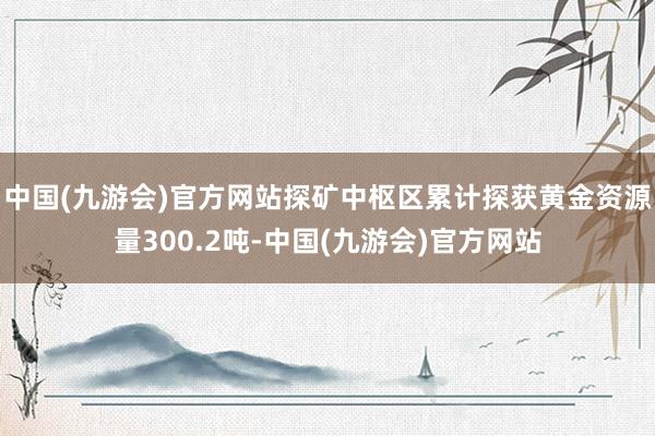 中国(九游会)官方网站探矿中枢区累计探获黄金资源量300.2吨-中国(九游会)官方网站