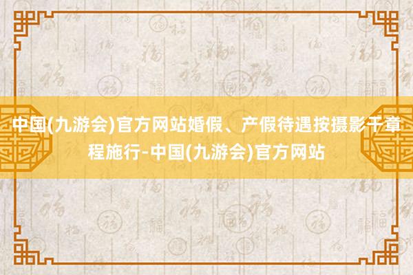 中国(九游会)官方网站婚假、产假待遇按摄影干章程施行-中国(九游会)官方网站